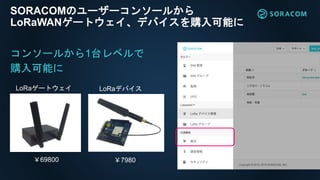 SORACOMのユーザーコンソールから
LoRaWANゲートウェイ、デバイスを購入可能に
LoRaゲートウェイ LoRaデバイス
￥7980￥69800
コンソールから1台レベルで
購入可能に
 
