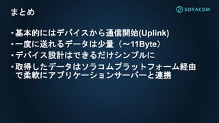 •基本的にはデバイスから通信開始(Uplink)
•一度に送れるデータは少量（～11Byte）
•デバイス設計はできるだけシンプルに
•取得したデータはソラコムプラットフォーム経由
で柔軟にアプリケーションサーバーと連携
まとめ
 