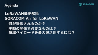 LoRaWAN概要解説
SORACOM Air for LoRaWAN
何が提供されるのか？
実際の開発で必要なものは？
狭域ペイロードを最大限活用するには？
Agenda
 