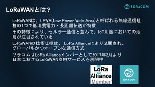 LoRaWANは、LPWA(Low Power Wide Area)と呼ばれる無線通信規
格の1つで低消費電力・長距離伝送が特徴
その特徴により、セルラー通信と並んで、IoT用途においての活
用が注目されている
LoRaWANの技術仕様は、 LoRa Allianceにより公開され、
グローバルかつオープンな通信方式
ソラコムはLoRa Allianceメンバーとして2017年2月より
日本におけるLoRaWAN商用サービスを展開中
LoRaWANとは？
 