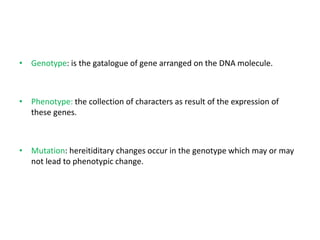 • Genotype: is the gatalogue of gene arranged on the DNA molecule.
• Phenotype: the collection of characters as result of the expression of
these genes.
• Mutation: hereitiditary changes occur in the genotype which may or may
not lead to phenotypic change.
 