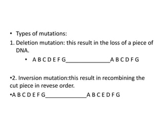 • Types of mutations:
1. Deletion mutation: this result in the loss of a piece of
DNA.
• A B C D E F G______________A B C D F G
•2. Inversion mutation:this result in recombining the
cut piece in revese order.
•A B C D E F G_____________A B C E D F G
 
