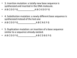 • 3. Insertion mutation: a totally new base sequence is
synthesized and inserted in the DNA molecule.
• A B C D E F G_____________A B C K D E F G
• 4. Substitution mutation: a newly different base sequence is
synthesized instead of the lost one
• A B C D E F G______________A B C N E F G
• 5. Duplication mutation: an insertion of a base sequence
similar to a sequence already existed.
• A B C D E F G______________A B C D B E F G
 