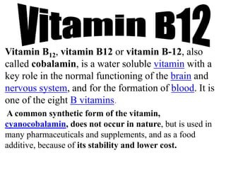 Vitamin B12, vitamin B12 or vitamin B-12, also
called cobalamin, is a water soluble vitamin with a
key role in the normal functioning of the brain and
nervous system, and for the formation of blood. It is
one of the eight B vitamins.
A common synthetic form of the vitamin,
cyanocobalamin, does not occur in nature, but is used in
many pharmaceuticals and supplements, and as a food
additive, because of its stability and lower cost.
 