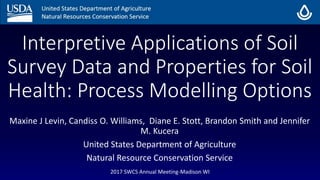 Interpretive Applications of Soil
Survey Data and Properties for Soil
Health: Process Modelling Options
Maxine J Levin, Candiss O. Williams, Diane E. Stott, Brandon Smith and Jennifer
M. Kucera
United States Department of Agriculture
Natural Resource Conservation Service
2017 SWCS Annual Meeting-Madison WI
 