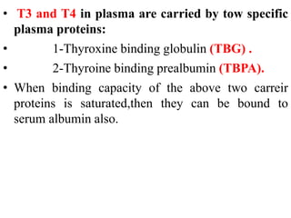 • T3 and T4 in plasma are carried by tow specific
plasma proteins:
• 1-Thyroxine binding globulin (TBG) .
• 2-Thyroine binding prealbumin (TBPA).
• When binding capacity of the above two carreir
proteins is saturated,then they can be bound to
serum albumin also.
 