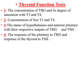 • Thyroid Function Tests
• 1- The concentration of TBG and its degree of
saturation with T3 and T4.
• 2- Concentration of free T3 and T4.
• 3-The status of hypothalamus and anterior pituitary
with their respective outputs of TRH and TSH .
• 4- The response of the pituitary to TRH and
response of the thyroid to TSH .
 