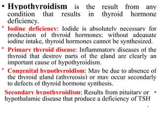 • Hypothyroidism is the result from any
condition that results in thyroid hormone
deficiency.
* Iodine deficiency: Iodide is absolutely necessary for
production of thyroid hormones; without adequate
iodine intake, thyroid hormones cannot be synthesized.
* Primary thyroid disease: Inflammatory diseases of the
thyroid that destroy parts of the gland are clearly an
important cause of hypothyroidism.
* Congenital hypothyroidism: May be due to absence of
the thyroid gland (athyreosis) or may occur secondarly
to defects of thyroid hormone synthesis.
•
Secondary hypothyroidism: Results from pituitary or
hypothalamic disease that produce a deficiency of TSH
.
 
