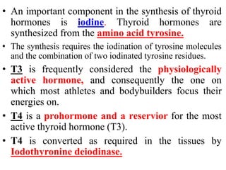 • An important component in the synthesis of thyroid
hormones is iodine. Thyroid hormones are
synthesized from the amino acid tyrosine.
• The synthesis requires the iodination of tyrosine molecules
and the combination of two iodinated tyrosine residues.
• T3 is frequently considered the physiologically
active hormone, and consequently the one on
which most athletes and bodybuilders focus their
energies on.
• T4 is a prohormone and a reservior for the most
active thyroid hormone (T3).
• T4 is converted as required in the tissues by
Iodothyronine deiodinase.
 