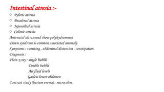 Intestinal atresia :-
o Pyloric atresia
o Duodenal atresia
o Jejunoileal atresia
o Colonic atresia
Antenatal ultrasound show polyhydramnios
Down syndrome is common associated anomaly
Symptoms : vomiting , abdominal distention , constipation.
Diagnosis :
Plain x-ray : single bubble
Double bubble
Air fluid levels
Gasless lower abdomen
Contrast study (barium enema) : microcolon.
 