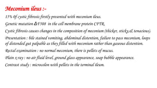 Meconium ileus :-
15% 0f cystic fibrosis firstly presented with meconium ileus.
Genetic mutation ΔF508 in the cell membrane protein CFTR.
Cystic fibrosis causes changes in the composition of meconium (thicker, sticky,& tenacious).
Presentation : bile stained vomiting, abdominal distention, failure to pass meconium, loops
of distended gut palpable as they filled with meconium rather than gaseous distention.
Rectal examination : no normal meconium, there is pellets of mucus.
Plain x-ray : no air fluid level, ground glass appearance, soap bubble appearance.
Contrast study : microcolon with pellets in the terminal ileum.
 
