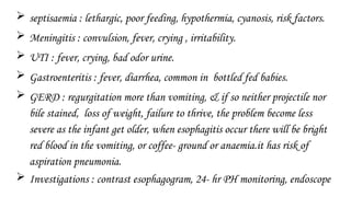  septisaemia : lethargic, poor feeding, hypothermia, cyanosis, risk factors.
 Meningitis : convulsion, fever, crying , irritability.
 UTI : fever, crying, bad odor urine.
 Gastroenteritis : fever, diarrhea, common in bottled fed babies.
 GERD : regurgitation more than vomiting, & if so neither projectile nor
bile stained, loss of weight, failure to thrive, the problem become less
severe as the infant get older, when esophagitis occur there will be bright
red blood in the vomiting, or coffee- ground or anaemia.it has risk of
aspiration pneumonia.
 Investigations : contrast esophagogram, 24- hr PH monitoring, endoscope
 
