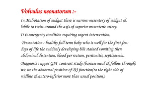 Volvulus neonatorum :-
In Malrotation of midgut there is narrow mesentery of midgut &
labile to twist around the axis of superior mesenteric artery.
It is emergency condition requiring urgent intervention.
Presentation : healthy full term baby who is well for the first few
days of life the suddenly developing bile stained vomiting then
abdominal distention, blood per rectum, peritonitis, septisaemia.
Diagnosis : upper GIT contrast study (barium meal & follow through)
we see the abnormal position of DJ junction(to the right side of
midline & antero-inferior more than usual position).
 