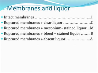 Membranes and liquor
 Intact membranes ……………………………………...I
 Ruptured membranes + clear liquor ………………….C
 Ruptured membranes + meconium- stained liquor …M
 Ruptured membranes + blood – stained liquor ……..B
 Ruptured membranes + absent liquor………………..A
 