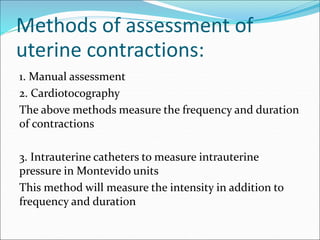 Methods of assessment of
uterine contractions:
1. Manual assessment
2. Cardiotocography
The above methods measure the frequency and duration
of contractions
3. Intrauterine catheters to measure intrauterine
pressure in Montevido units
This method will measure the intensity in addition to
frequency and duration
 