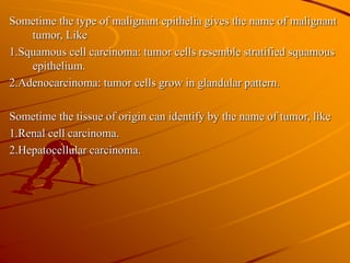 Sometime the type of malignant epithelia gives the name of malignant
tumor, Like
1.Squamous cell carcinoma: tumor cells resemble stratified squamous
epithelium.
2.Adenocarcinoma: tumor cells grow in glandular pattern.
Sometime the tissue of origin can identify by the name of tumor, like
1.Renal cell carcinoma.
2.Hepatocellular carcinoma.
 