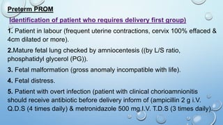 Preterm PROM
Identification of patient who requires delivery first group)
1. Patient in labour (frequent uterine contractions, cervix 100% effaced &
4cm dilated or more).
2.Mature fetal lung checked by amniocentesis ((by L/S ratio,
phosphatidyl glycerol (PG)).
3. Fetal malformation (gross anomaly incompatible with life).
4. Fetal distress.
5. Patient with overt infection (patient with clinical chorioamnionitis
should receive antibiotic before delivery inform of (ampicillin 2 g i.V.
Q.D.S (4 times daily) & metronidazole 500 mg.I.V. T.D.S (3 times daily).
 