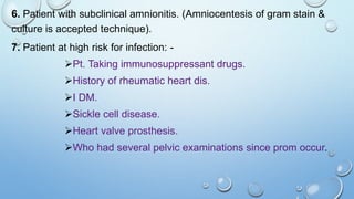 6. Patient with subclinical amnionitis. (Amniocentesis of gram stain &
culture is accepted technique).
7. Patient at high risk for infection: -
Pt. Taking immunosuppressant drugs.
History of rheumatic heart dis.
I DM.
Sickle cell disease.
Heart valve prosthesis.
Who had several pelvic examinations since prom occur.
 