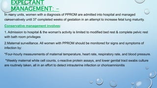EXPECTANT
MANAGEMENT: -
In many units, women with a diagnosis of PPROM are admitted into hospital and managed
conservatively until 37 completed weeks of gestation in an attempt to increase fetal lung maturity.
Conservative management involves:
1. Admission to hospital & the woman's activity is limited to modified bed rest & complete pelvic rest
with bath room privileges
2.Maternal surveillance. All women with PPROM should be monitored for signs and symptoms of
infection by:
*Four-hourly measurements of maternal temperature, heart rate, respiratory rate, and blood pressure.
*Weekly maternal white cell counts, c-reactive protein assays, and lower genital tract swabs culture
are routinely taken, all in an effort to detect intrauterine infection or chorioamnionitis
 