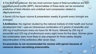 3.The fetal surveillance: the two most common types of fetal surveillance are NST
and biophysical profile (BPP). Abnormalities of these tests can be somewhat
predictive of fetal infection and umbilical cord compression related to
oligohydramnios.
4.Serial U/S for liquor volume & presentation weekly & growth every fortnight are
arranged.
5.Antibiotics: the regimen studied by the national institute of child health and human
development trial25 uses an intravenous combination of 2 grams of ampicillin and
250 mg of erythromycin every six hours for 48 hours, followed by 250 mg of
amoxicillin and 333 mg of erythromycin every eight hours for five days. Women given
this combination were more likely to stay pregnant for three weeks despite
discontinuation of the antibiotics after seven days.
Co-amoxiclav is not recommended for women with pprom because of
concerns about necrotizing enterocolitis.
 