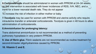 6.Corticosteroids should be administered in women with PPROM at 24–34 weeks,
as this intervention is associated with lower incidences of RDS, IVH, NEC, and a
trend for a lower neonatal death rate. They do not appear
To increase the risk of infection in either mother or baby
7.Tocolysis may be used for women with PPROM and uterine activity who require
intrauterine transfer or antenatal corticosteroids. Tocolysis is given ≤ 48 hours to allow
administration of corticosteroids.
8.Amnioinfusion for prolonging latency:
Trans abdominal amnioinfusion is not recommended as a method of preventing
pulmonary hypoplasia in very preterm PPROM.
9. Use of fibrin glue. Fibrin sealants are not recommended as routine treatment for
second-trimester oligohydramnios caused by PPROM.
10. Vitamin C and E.
 