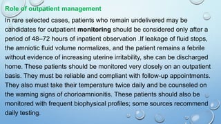 Role of outpatient management
In rare selected cases, patients who remain undelivered may be
candidates for outpatient monitoring should be considered only after a
period of 48–72 hours of inpatient observation .If leakage of fluid stops,
the amniotic fluid volume normalizes, and the patient remains a febrile
without evidence of increasing uterine irritability, she can be discharged
home. These patients should be monitored very closely on an outpatient
basis. They must be reliable and compliant with follow-up appointments.
They also must take their temperature twice daily and be counseled on
the warning signs of chorioamnionitis. These patients should also be
monitored with frequent biophysical profiles; some sources recommend
daily testing.
 