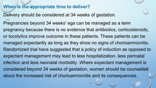 When is the appropriate time to deliver?
Delivery should be considered at 34 weeks of gestation.
Pregnancies beyond 34 weeks' ega can be managed as a term
pregnancy because there is no evidence that antibiotics, corticosteroids,
or tocolytics improve outcome in these patients. These patients can be
managed expectantly as long as they show no signs of chorioamnionitis.
Randomized trial have suggested that a policy of induction as opposed to
expectant management may lead to less hospitalization, less perinatal
infection and less neonatal morbidity .Where expectant management is
considered beyond 34 weeks of gestation, women should be counselled
about the increased risk of chorioamnionitis and its consequences.
 