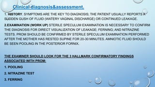 Clinical diagnosis&assessment.
1. HISTORY. SYMPTOMS ARE THE KEY TO DIAGNOSIS; THE PATIENT USUALLY REPORTS A
SUDDEN GUSH OF FLUID (WATERY VAGINAL DISCHARGE) OR CONTINUED LEAKAGE.
2.EXAMINATION (WORK UP) STERILE SPECULUM EXAMINATION IS NECESSARY TO CONFIRM
THE DIAGNOSIS FOR DIRECT VISUALIZATION OF LEAKAGE; FERNING; AND NITRAZINE
TESTS. PROM SHOULD BE CONFIRMED BY STERILE SPECULUM EXAMINATION PERFORMED
AFTER THE MOTHER HAS RESTED SUPINE FOR 20-30 MINUTES. AMNIOTIC FLUID SHOULD
BE SEEN POOLING IN THE POSTERIOR FORNIX.
THE EXAMINER SHOULD LOOK FOR THE 3 HALLMARK CONFIRMATORY FINDINGS
ASSOCIATED WITH PROM:
1. POOLING
2. NITRAZINE TEST
3. FERRING
 