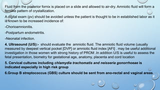 Fluid from the posterior fornix is placed on a slide and allowed to air-dry. Amniotic fluid will form a
fernlike pattern of crystallization.
A digital exam (pv) should be avoided unless the patient is thought to be in established labor as it
is known to be increased incidence of:
-Chorioamnionitis.
-Postpartum endometritis.
-Neonatal infection.
4. Ultrasound (U/S):- should evaluate the amniotic fluid. The amniotic fluid volume (usually
measured by deepest vertical pocket [DVP] or amniotic fluid index [AFI] . may be useful additional
investigation in those women with strong history of PROM .In addition U/S is useful to assess the
fetal presentation, biometry for gestational age, anatomy, placenta and cord location
5. Cervical cultures including chlamydia trachomatis and neisseria gonorrhoeae is
indicated especially in high risk group
6.Group B streptococcus (GBS) culture should be sent from ano-rectal and vaginal areas.
 