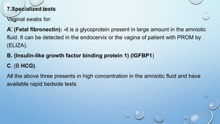7.Specialized tests
Vaginal swabs for:
A. (Fetal fibronectin): -it is a glycoprotein present in large amount in the amniotic
fluid. It can be detected in the endocervix or the vagina of patient with PROM by
(ELIZA).
B. (Insulin-like growth factor binding protein 1) (IGFBP1)
C. (Β HCG).
All the above three presents in high concentration in the amniotic fluid and have
available rapid bedside tests
 