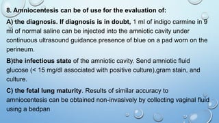 8. Amniocentesis can be of use for the evaluation of:
A) the diagnosis. If diagnosis is in doubt, 1 ml of indigo carmine in 9
ml of normal saline can be injected into the amniotic cavity under
continuous ultrasound guidance presence of blue on a pad worn on the
perineum.
B)the infectious state of the amniotic cavity. Send amniotic fluid
glucose (< 15 mg/dl associated with positive culture),gram stain, and
culture.
C) the fetal lung maturity. Results of similar accuracy to
amniocentesis can be obtained non-invasively by collecting vaginal fluid
using a bedpan
 