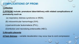 COMPLICATIONS OF PROM:
1.Infection
2.(PPROM) include: premature labor/delivery with related complications of
prematurity such as
(a) respiratory distress syndrome or (RDS).
(B) intraventricular hemorrhage (IVH) .
(c)periventricular leukomalacia (PVL).
(D)infection and necrotizing enterocolitis (NEC).
3.Abruptio placenta
4.Fetal distress: - variable deceleration may occur due to cord compression
 