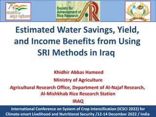 Estimated Water Savings, Yield,
and Income Benefits from Using
SRI Methods in Iraq
Khidhir Abbas Hameed
Ministry of Agriculture
Agricultural Research Office, Department of Al-Najaf Research,
Al-Mishkhab Rice Research Station
IRAQ
International Conference on System of Crop Intensification (ICSCI 2022) for
Climate-smart Livelihood and Nutritional Security /12-14 December 2022 / India
 