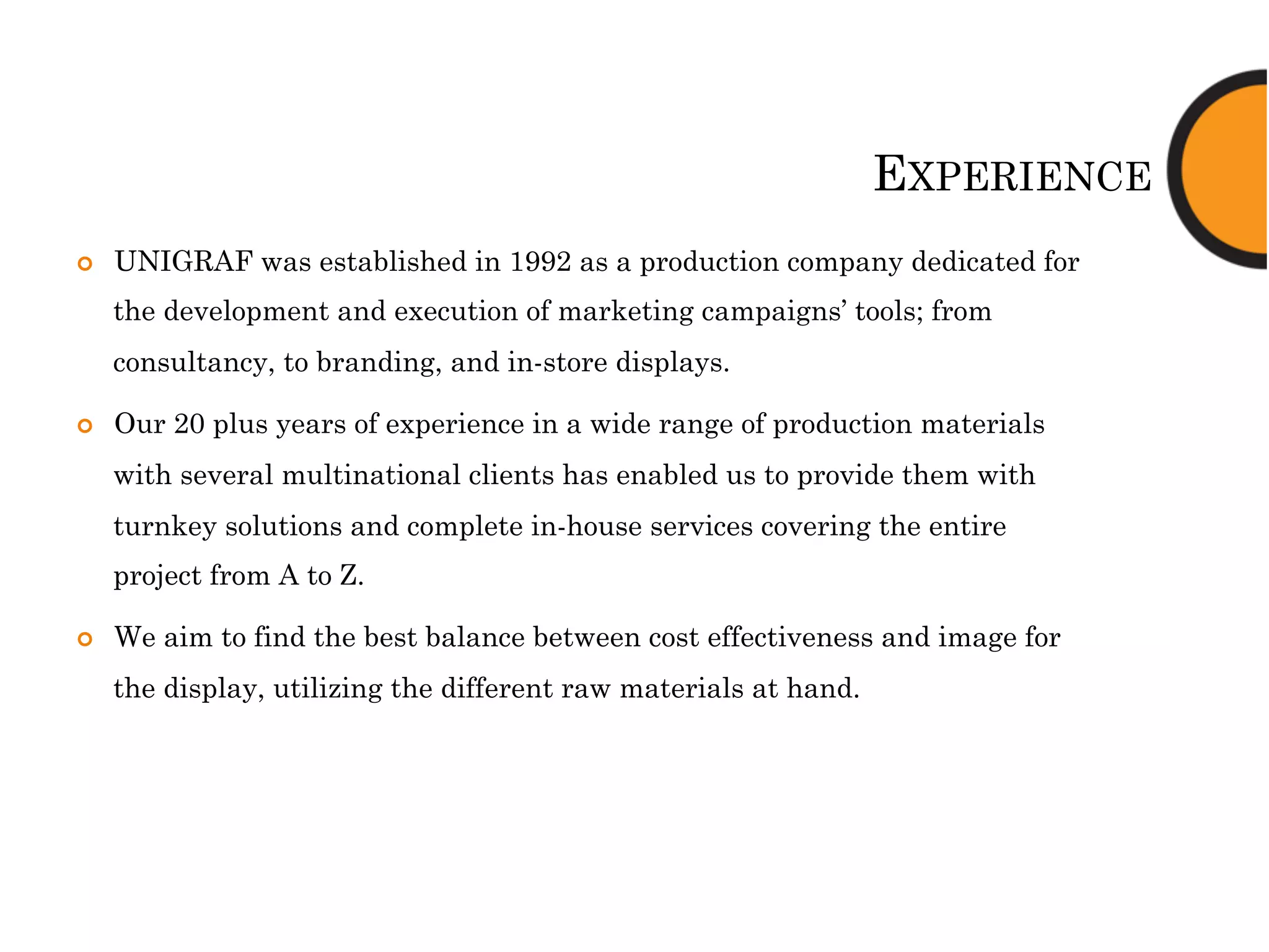 EXPERIENCE
¢  UNIGRAF was established in 1992 as a production company dedicated for
the development and execution of marketing campaigns’ tools; from
consultancy, to branding, and in-store displays.
¢  Our 20 plus years of experience in a wide range of production materials
with several multinational clients has enabled us to provide them with
turnkey solutions and complete in-house services covering the entire
project from A to Z.
¢  We aim to find the best balance between cost effectiveness and image for
the display, utilizing the different raw materials at hand.
 