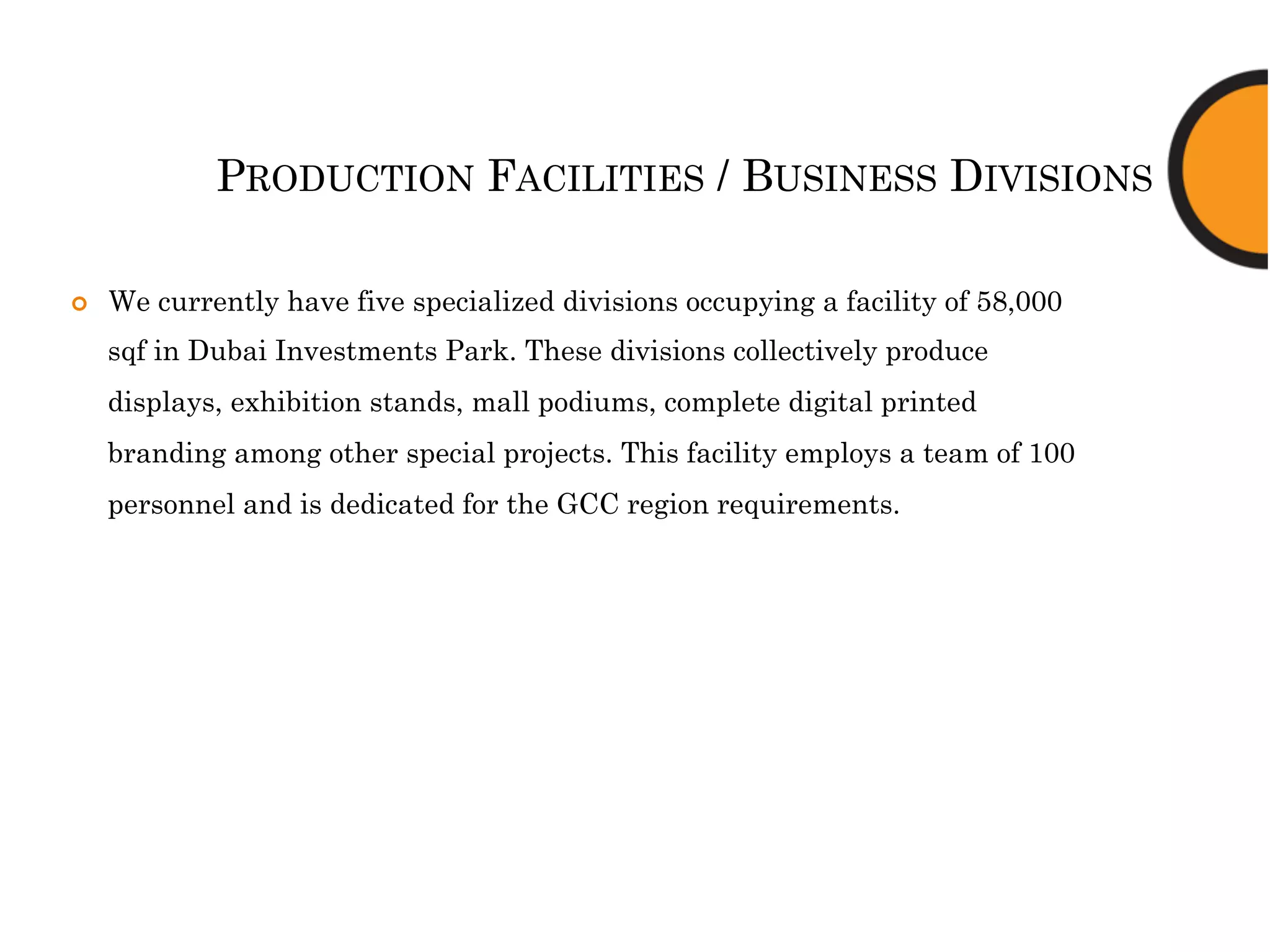 PRODUCTION FACILITIES / BUSINESS DIVISIONS
¢  We currently have five specialized divisions occupying a facility of 58,000
sqf in Dubai Investments Park. These divisions collectively produce
displays, exhibition stands, mall podiums, complete digital printed
branding among other special projects. This facility employs a team of 100
personnel and is dedicated for the GCC region requirements.
 