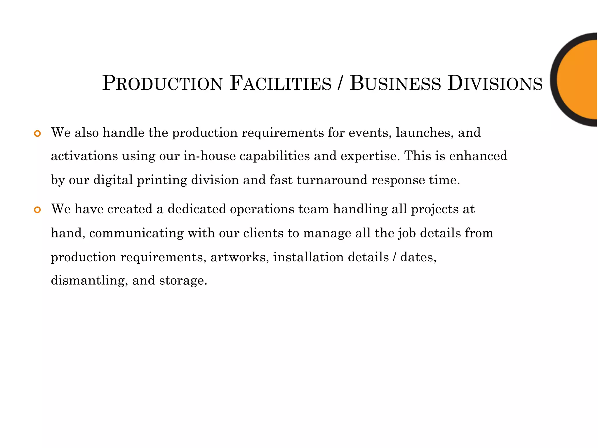 PRODUCTION FACILITIES / BUSINESS DIVISIONS
¢  We also handle the production requirements for events, launches, and
activations using our in-house capabilities and expertise. This is enhanced
by our digital printing division and fast turnaround response time.
¢  We have created a dedicated operations team handling all projects at
hand, communicating with our clients to manage all the job details from
production requirements, artworks, installation details / dates,
dismantling, and storage.
 