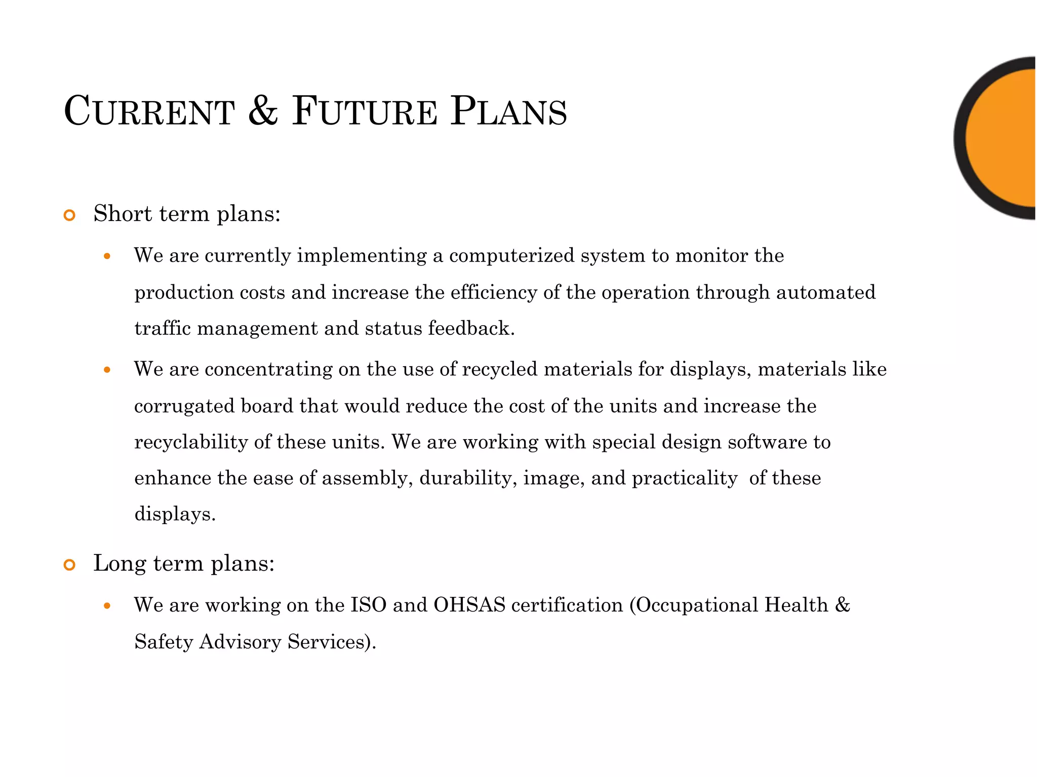 CURRENT & FUTURE PLANS
¢  Short term plans:
—  We are currently implementing a computerized system to monitor the
production costs and increase the efficiency of the operation through automated
traffic management and status feedback.
—  We are concentrating on the use of recycled materials for displays, materials like
corrugated board that would reduce the cost of the units and increase the
recyclability of these units. We are working with special design software to
enhance the ease of assembly, durability, image, and practicality of these
displays.
¢  Long term plans:
—  We are working on the ISO and OHSAS certification (Occupational Health &
Safety Advisory Services).
 