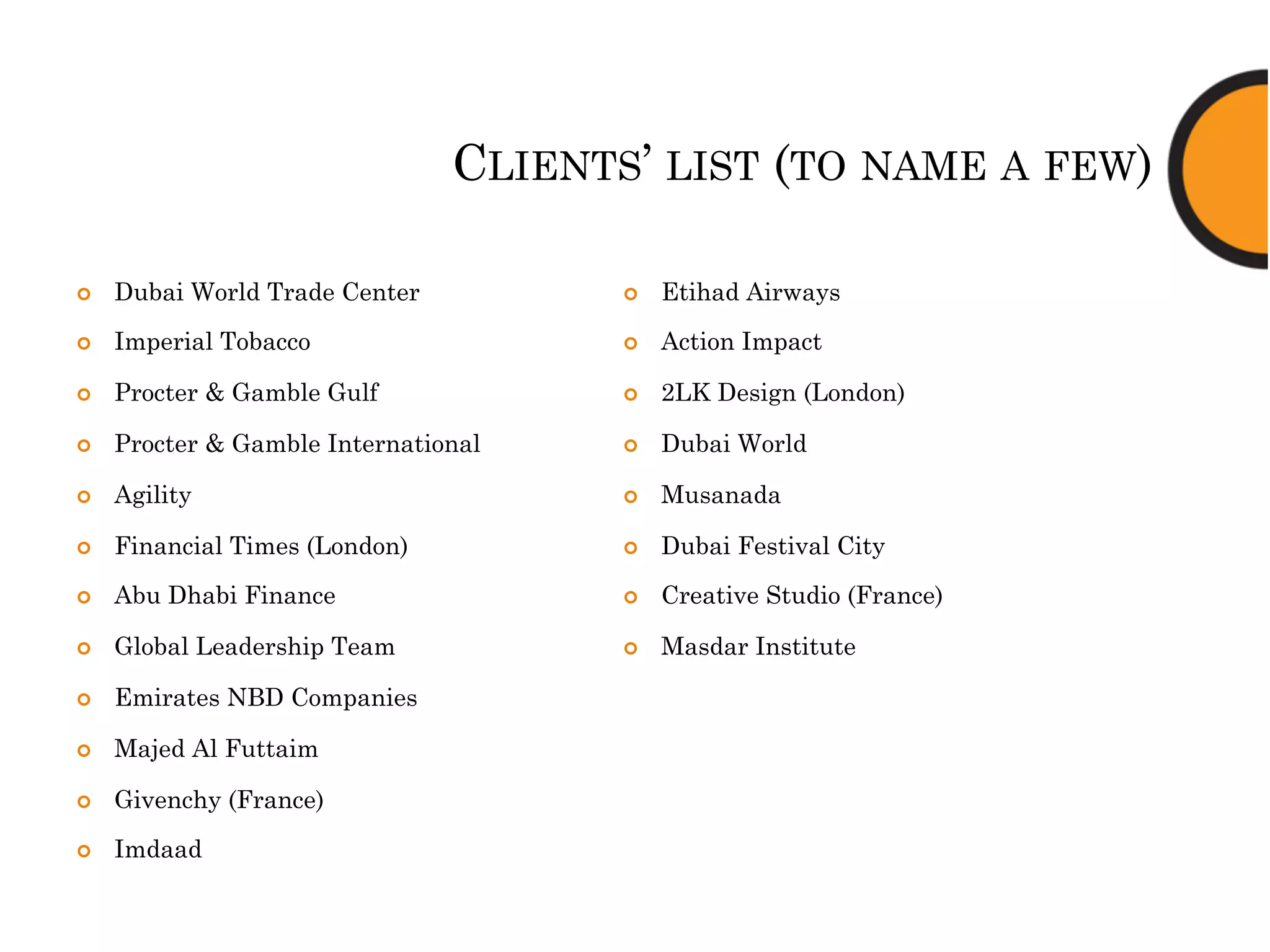 CLIENTS’ LIST (TO NAME A FEW)
¢  Dubai World Trade Center
¢  Imperial Tobacco
¢  Procter & Gamble Gulf
¢  Procter & Gamble International
¢  Agility
¢  Financial Times (London)
¢  Abu Dhabi Finance
¢  Global Leadership Team
¢  Emirates NBD Companies
¢  Majed Al Futtaim
¢  Givenchy (France)
¢  Imdaad
¢  Etihad Airways
¢  Action Impact
¢  2LK Design (London)
¢  Dubai World
¢  Musanada
¢  Dubai Festival City
¢  Creative Studio (France)
¢  Masdar Institute
 