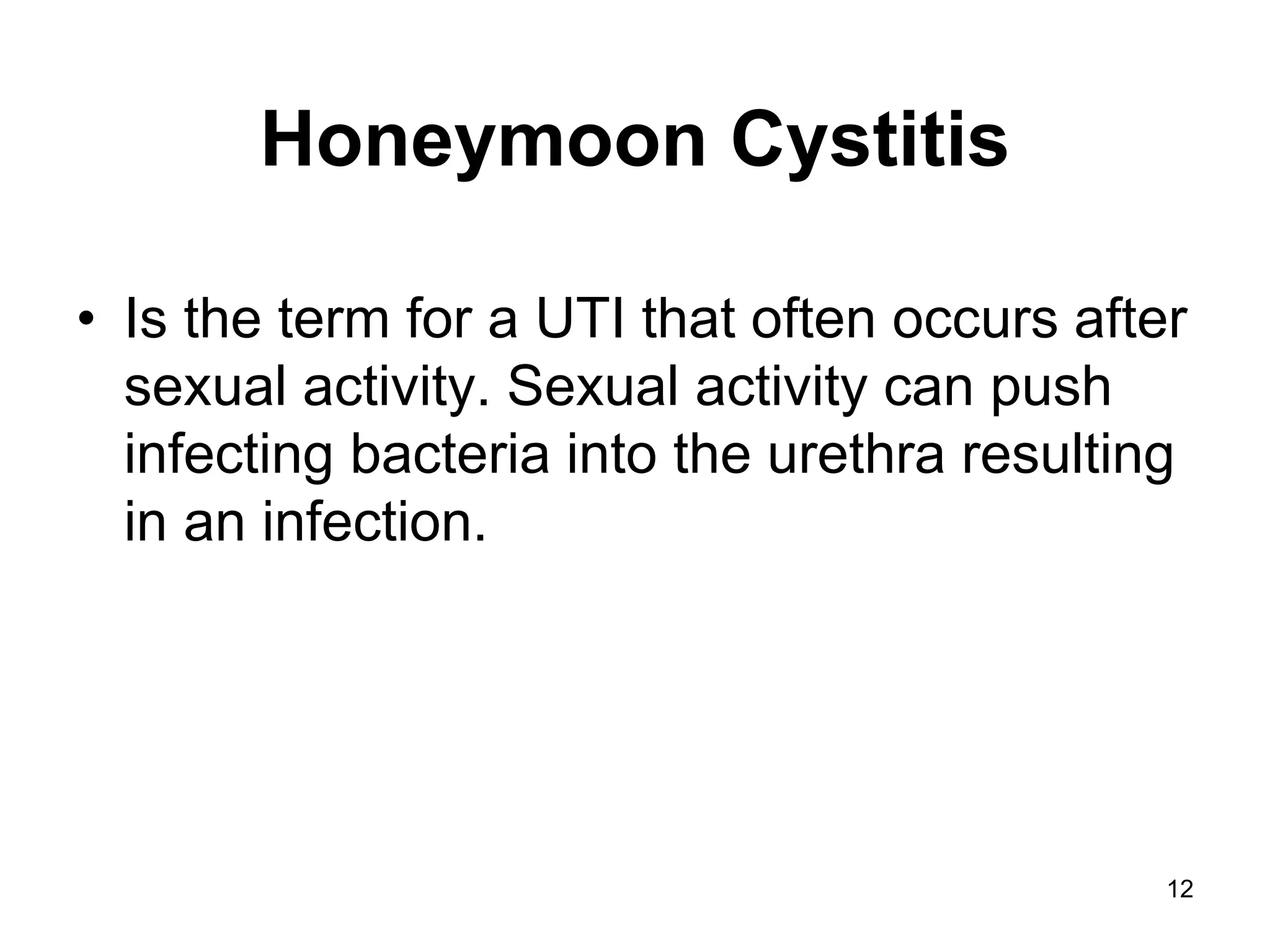 Honeymoon Cystitis
• Is the term for a UTI that often occurs after
sexual activity. Sexual activity can push
infecting bacteria into the urethra resulting
in an infection.
12
 