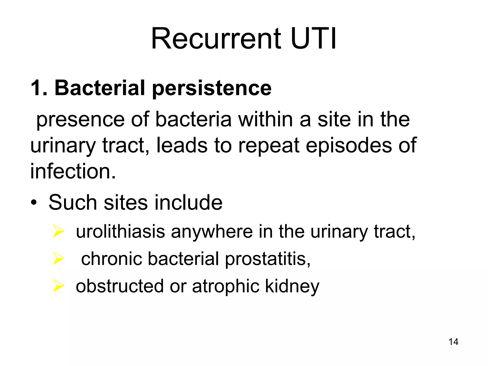 Recurrent UTI
1. Bacterial persistence
presence of bacteria within a site in the
urinary tract, leads to repeat episodes of
infection.
• Such sites include
 urolithiasis anywhere in the urinary tract,
 chronic bacterial prostatitis,
 obstructed or atrophic kidney
14
 