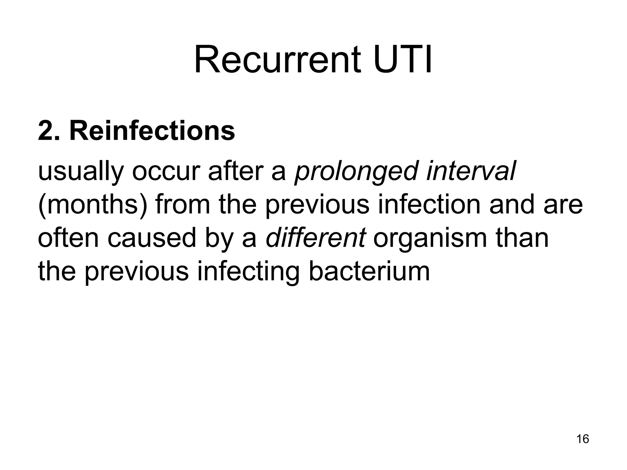 Recurrent UTI
2. Reinfections
usually occur after a prolonged interval
(months) from the previous infection and are
often caused by a different organism than
the previous infecting bacterium
16
 