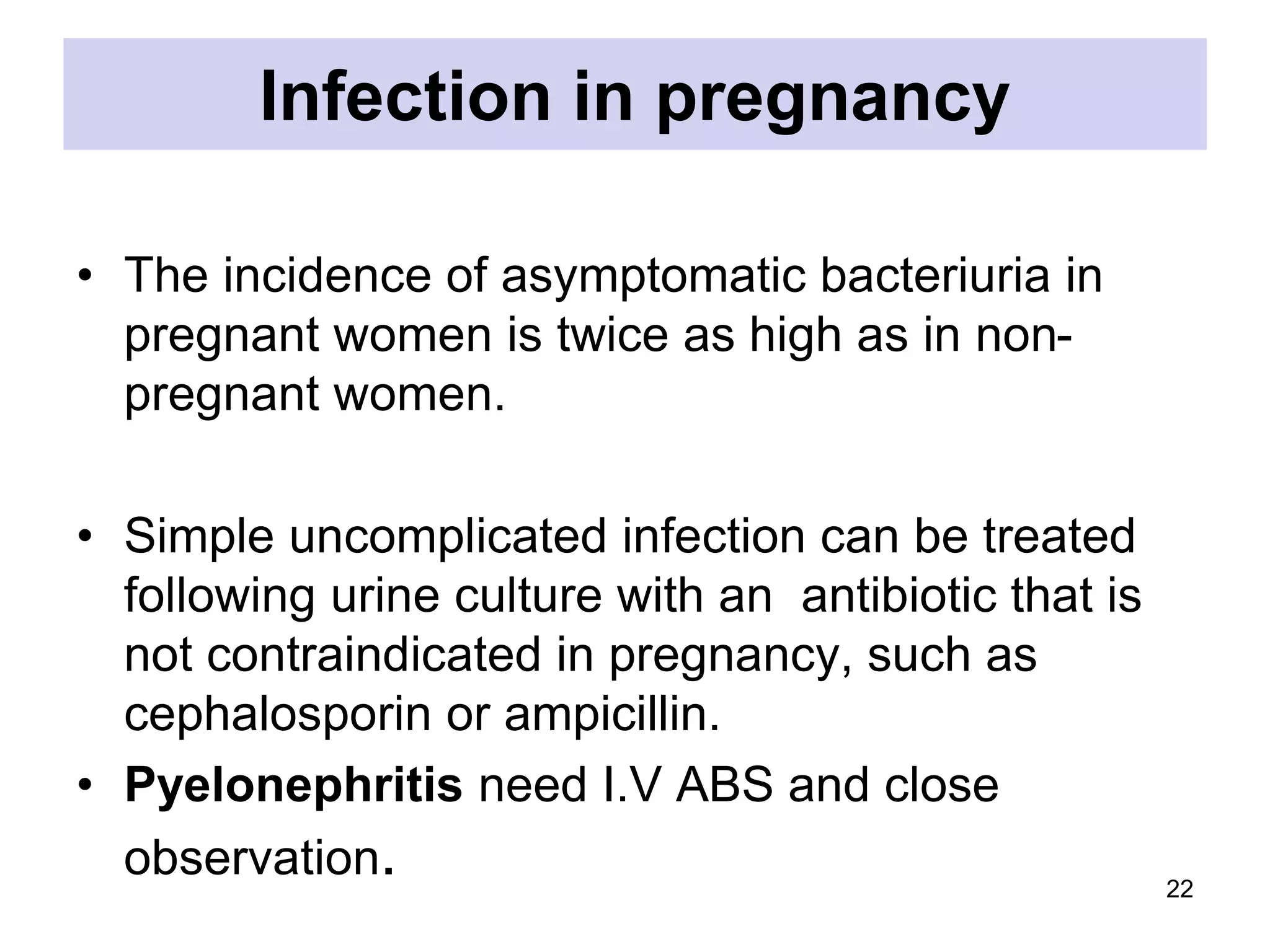 Infection in pregnancy
• The incidence of asymptomatic bacteriuria in
pregnant women is twice as high as in non-
pregnant women.
• Simple uncomplicated infection can be treated
following urine culture with an antibiotic that is
not contraindicated in pregnancy, such as
cephalosporin or ampicillin.
• Pyelonephritis need I.V ABS and close
observation. 22
 