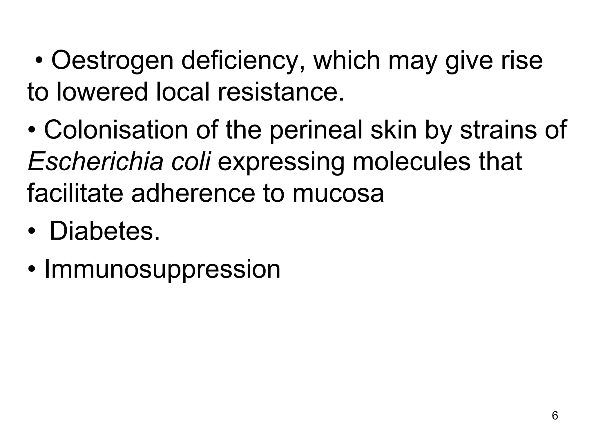 • Oestrogen deficiency, which may give rise
to lowered local resistance.
• Colonisation of the perineal skin by strains of
Escherichia coli expressing molecules that
facilitate adherence to mucosa
• Diabetes.
• Immunosuppression
6
 
