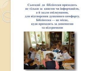 Сьогодні до бібліотеки приходять
не тільки за книгою чи інформацією,
а й задля спілкування,
для відтворення душевного комфорту.
Бібліотека — це місце,
куди приходять за допомогою
та підтримкою
 