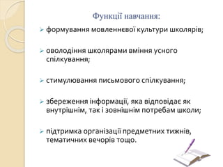 Функції навчання:
 формування мовленнєвої культури школярів;
 оволодіння школярами вміння усного
спілкування;
 стимулювання письмового спілкування;
 збереження інформації, яка відповідає як
внутрішнім, так і зовнішнім потребам школи;
 підтримка організації предметних тижнів,
тематичних вечорів тощо.
 