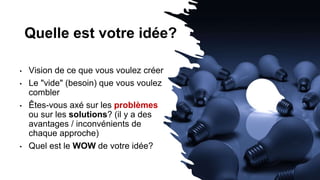 Quelle est votre idée?
• Vision de ce que vous voulez créer
• Le "vide" (besoin) que vous voulez
combler
• Êtes-vous axé sur les problèmes
ou sur les solutions? (il y a des
avantages / inconvénients de
chaque approche)
• Quel est le WOW de votre idée?
 