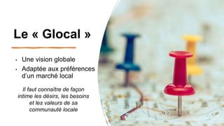 Le « Glocal »
• Une vision globale
• Adaptée aux préférences
d’un marché local
Il faut connaître de façon
intime les désirs, les besoins
et les valeurs de sa
communauté locale
 
