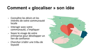 Comment « glocaliser » son idée
• Connaître les désirs et les
intérêts de votre communauté
locale
• Interagir avec votre
communauté, s’impliquer
• Soyez le visage de votre
entreprise pour développer un
lien de confiance
• Chercher à bâtir une tribu de
loyauté
 