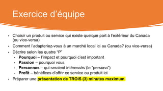 Exercice d’équipe
• Choisir un produit ou service qui existe quelque part à l’extérieur du Canada
(ou vice-versa)
• Comment l’adapteriez-vous à un marché local ici au Canada? (ou vice-versa)
• Décrire selon les quatre “P”
• Pourquoi – l’impact et pourquoi c’est important
• Passion – pourquoi vous
• Personnes – qui seraient intéressés (le ”persona”)
• Profit – bénéfices d’offrir ce service ou produit ici
• Préparer une présentation de TROIS (3) minutes maximum
 