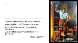 Trouvez un besoin qui bat votre tambour
Créez un plan, puis faites-en une bosse
Ayez confiance que vos récompenses
viendront
…et créditez-les comme étant envoyés
par le ciel
- Peter Drucker
 